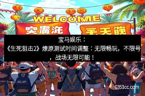 宝马娱乐：《生死狙击2》燎原测试时间调整：无限畅玩，不限号，战场无限可能！